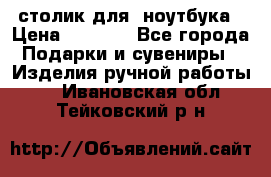 столик для  ноутбука › Цена ­ 1 200 - Все города Подарки и сувениры » Изделия ручной работы   . Ивановская обл.,Тейковский р-н